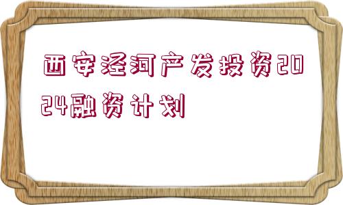 西安涇河產(chǎn)發(fā)投資2024融資計劃