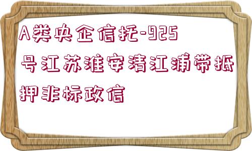 A類央企信托-925號江蘇淮安清江浦帶抵押非標政信