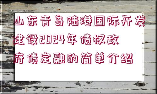 山東青島陸港國際開發(fā)建設2024年債權(quán)政府債定融的簡單介紹