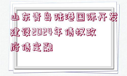 山東青島陸港國際開發(fā)建設2024年債權政府債定融