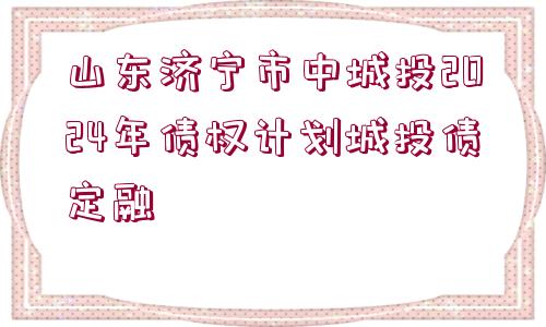 山東濟(jì)寧市中城投2024年債權(quán)計(jì)劃城投債定融