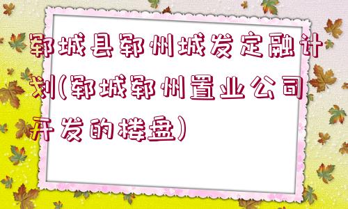 鄆城縣鄆州城發(fā)定融計劃(鄆城鄆州置業(yè)公司開發(fā)的樓盤)