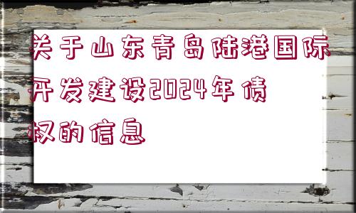 關(guān)于山東青島陸港國際開發(fā)建設(shè)2024年債權(quán)的信息