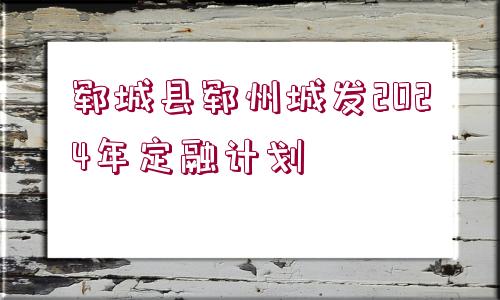 鄆城縣鄆州城發(fā)2024年定融計(jì)劃