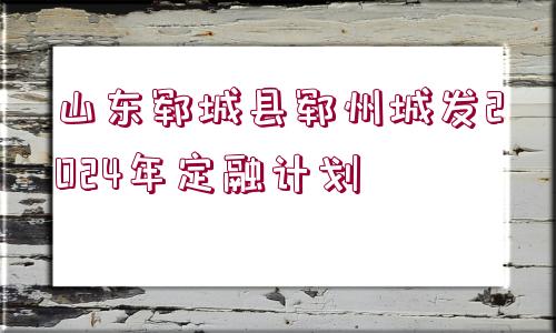 山東鄆城縣鄆州城發(fā)2024年定融計(jì)劃