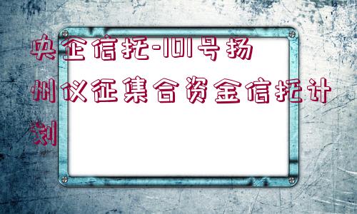 央企信托-101號(hào)揚(yáng)州儀征集合資金信托計(jì)劃