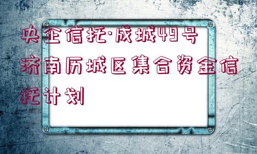 央企信托·成城49號(hào)濟(jì)南歷城區(qū)集合資金信托計(jì)劃