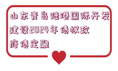 山東青島陸港國際開發(fā)建設2024年債權政府債定融