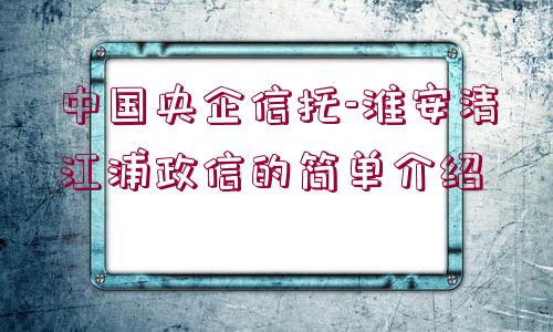 中國央企信托-淮安清江浦政信的簡單介紹