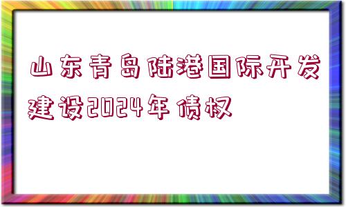 山東青島陸港國(guó)際開(kāi)發(fā)建設(shè)2024年債權(quán)