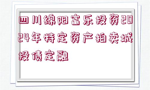 四川綿陽(yáng)富樂(lè)投資2024年特定資產(chǎn)拍賣城投債定融