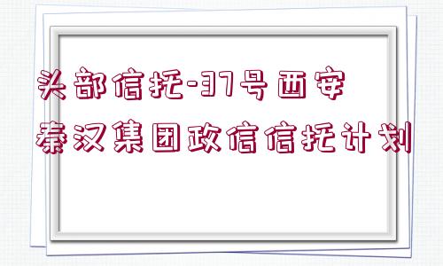 頭部信托-37號(hào)西安秦漢集團(tuán)政信信托計(jì)劃