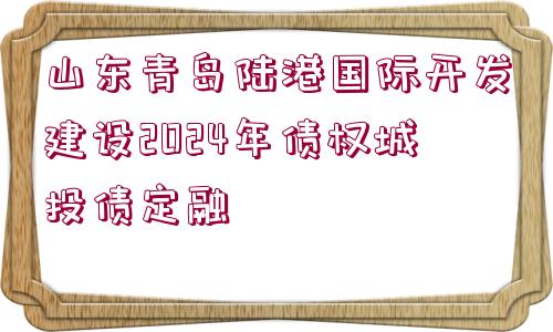 山東青島陸港國際開發(fā)建設2024年債權(quán)城投債定融