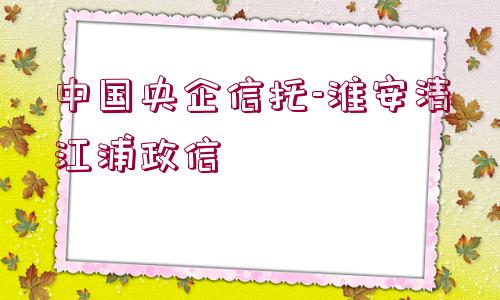 中國(guó)央企信托-淮安清江浦政信