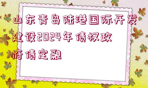 山東青島陸港國際開發(fā)建設2024年債權政府債定融