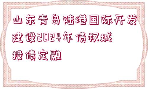 山東青島陸港國際開發(fā)建設2024年債權城投債定融