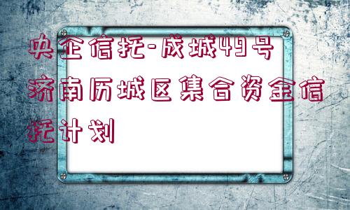 央企信托-成城49號濟南歷城區(qū)集合資金信托計劃