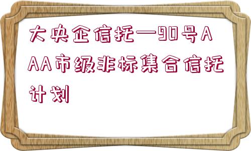 大央企信托—90號(hào)AAA市級(jí)非標(biāo)集合信托計(jì)劃