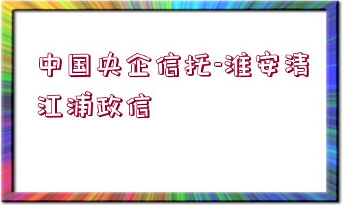 中國央企信托-淮安清江浦政信