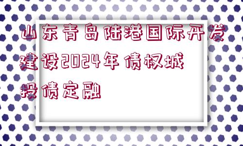 山東青島陸港國際開發(fā)建設(shè)2024年債權(quán)城投債定融