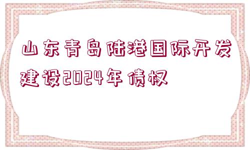 山東青島陸港國(guó)際開(kāi)發(fā)建設(shè)2024年債權(quán)