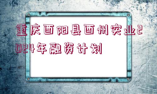 重慶酉陽(yáng)縣酉州實(shí)業(yè)2024年融資計(jì)劃