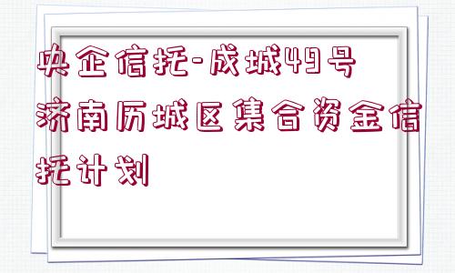 央企信托-成城49號濟南歷城區(qū)集合資金信托計劃