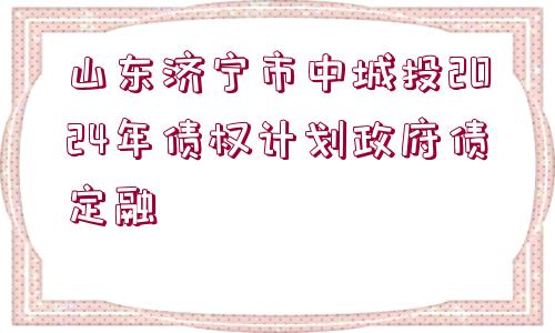 山東濟寧市中城投2024年債權(quán)計劃政府債定融