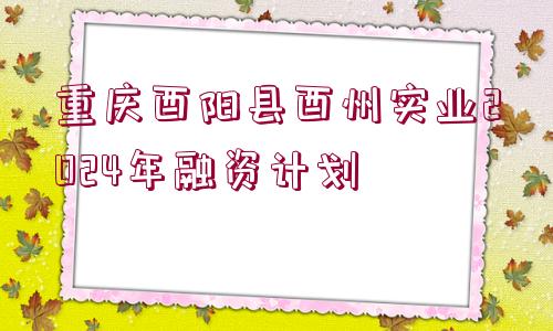 重慶酉陽(yáng)縣酉州實(shí)業(yè)2024年融資計(jì)劃