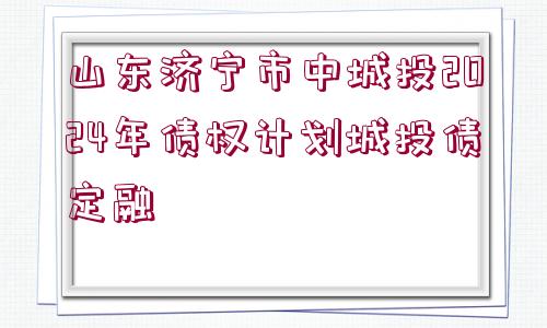 山東濟(jì)寧市中城投2024年債權(quán)計(jì)劃城投債定融