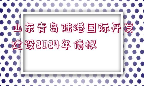 山東青島陸港國際開發(fā)建設(shè)2024年債權(quán)