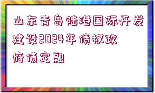 山東青島陸港國際開發(fā)建設(shè)2024年債權(quán)政府債定融