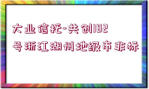 大業(yè)信托-共創(chuàng)182號浙江湖州地級市非標