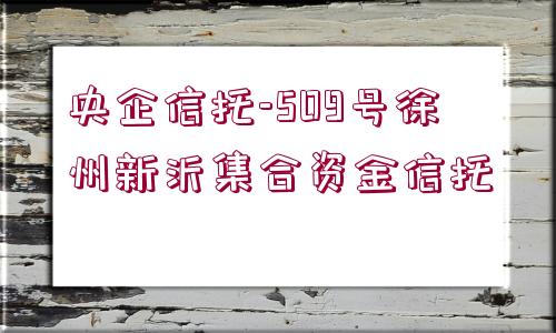 央企信托-509號(hào)徐州新沂集合資金信托