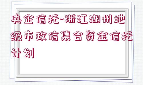 央企信托-浙江湖州地級(jí)市政信集合資金信托計(jì)劃