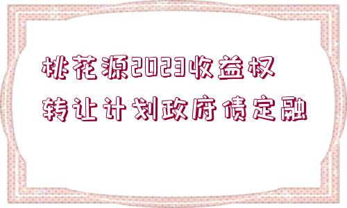 桃花源2023收益權(quán)轉(zhuǎn)讓計(jì)劃政府債定融