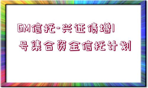 GM信托-興證債增1號集合資金信托計劃