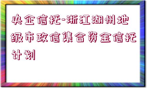 央企信托-浙江湖州地級市政信集合資金信托計(jì)劃