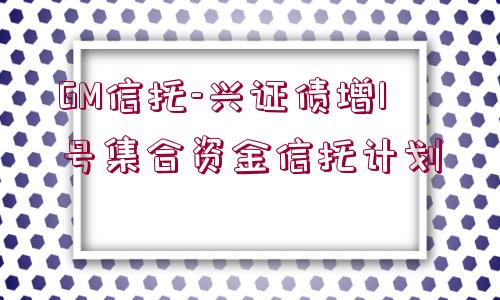 GM信托-興證債增1號(hào)集合資金信托計(jì)劃