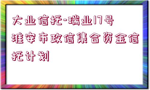 大業(yè)信托-瑞業(yè)17號淮安市政信集合資金信托計劃