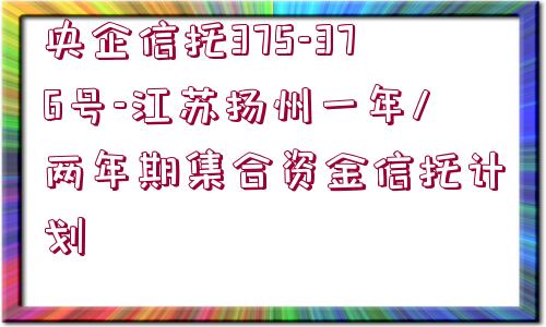 央企信托375-376號(hào)-江蘇揚(yáng)州一年/兩年期集合資金信托計(jì)劃