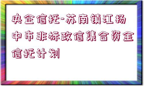 央企信托-蘇南鎮(zhèn)江揚(yáng)中市非標(biāo)政信集合資金信托計(jì)劃