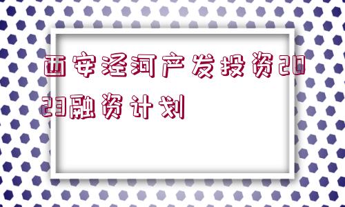 西安涇河產(chǎn)發(fā)投資2023融資計劃