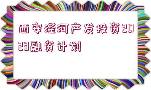 西安涇河產(chǎn)發(fā)投資2023融資計劃