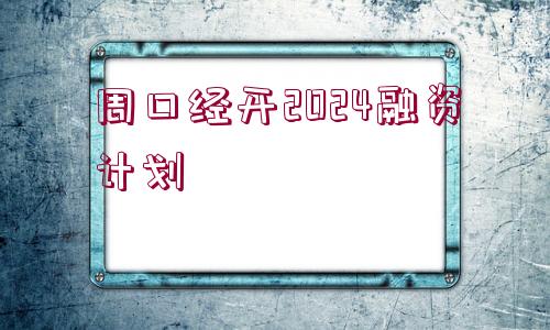 周口經(jīng)開2024融資計劃