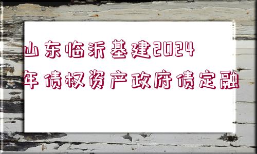 山東臨沂基建2024年債權資產政府債定融