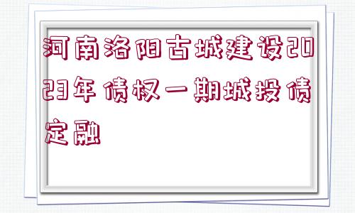 河南洛陽古城建設(shè)2023年債權(quán)一期城投債定融