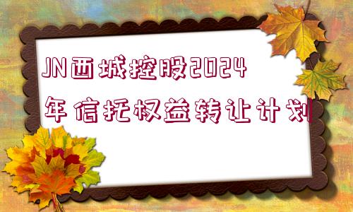 JN西城控股2024年信托權益轉讓計劃