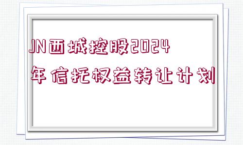 JN西城控股2024年信托權(quán)益轉(zhuǎn)讓計(jì)劃