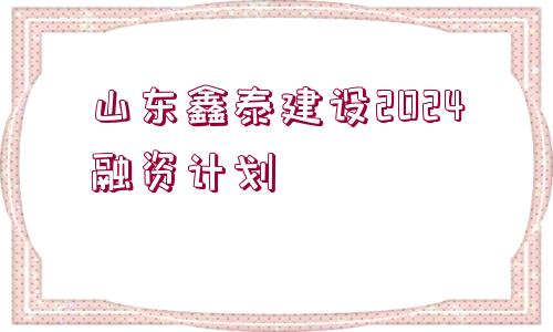 山東鑫泰建設(shè)2024融資計(jì)劃